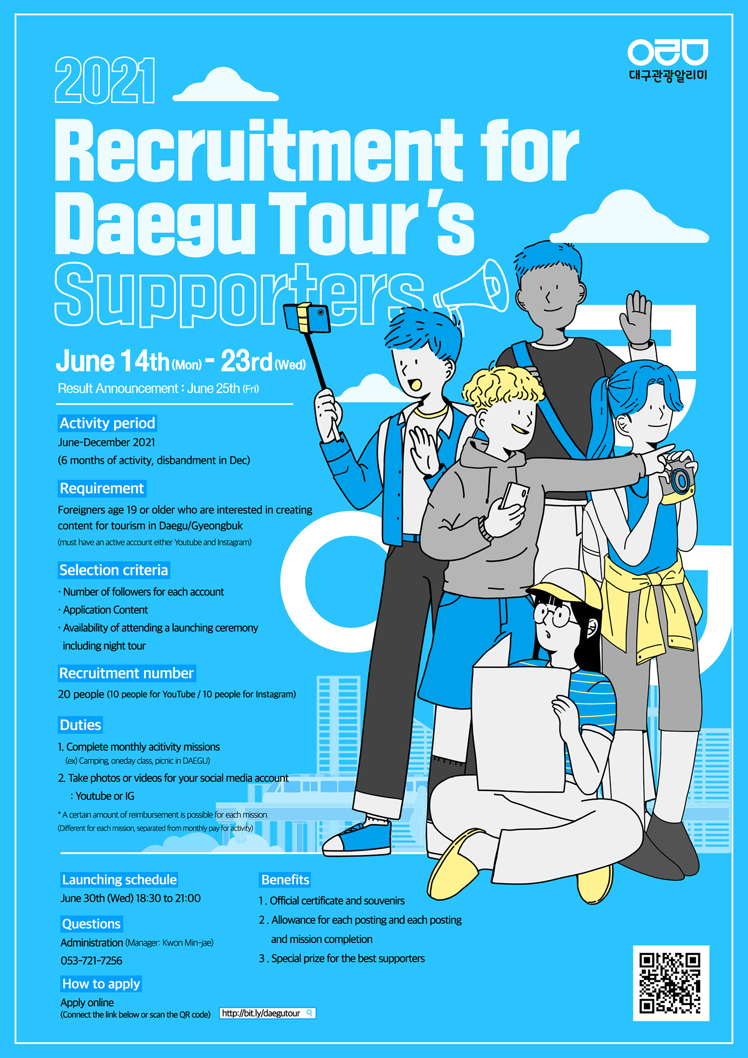 Recruitment for
Daegu Tour's
Supporers
June 14th (mon) - 23rd (wed)
Result Announcement: June 25th (Fri)
Activity period
June-December 2021
(6 months of activity, disbandment in Dec)
Requirement
Foreigners age 19 or older who are interested in creating
content for tourism in Daegu/Gyeongbuk
(must have an active account either Youtube and instagram)
Selection criteria
Number of followers for each account
Application Content
- Availability of attending a launching ceremony
including night tour
Recruitment number
20 people (10 people for YouTube / 10 people for Instagram)
Duties
1. Complete monthly acitivity missions
(ex) Camping oneday class picnic in DAEGU)
2. Take photos or videos for your social media account
: Youtube or IG
A certain amount of reimbursement is possible for each mission
(Different for each mission, separated from monthly pay for
activity)
Launching schedule
June 30th (Wed) 18:30 to 21:00
Questions
Administration (Manager: Kwon Min-jae)
053-721-7256
Benefits
1. Official certificate and souvenirs
2. Allowance for each posting and each posting
and mission completion
3. Special prize for the best supporters
How to apply
Apply online
(Connect the link below or scan the QR code)
http://bit.ly/daegutour